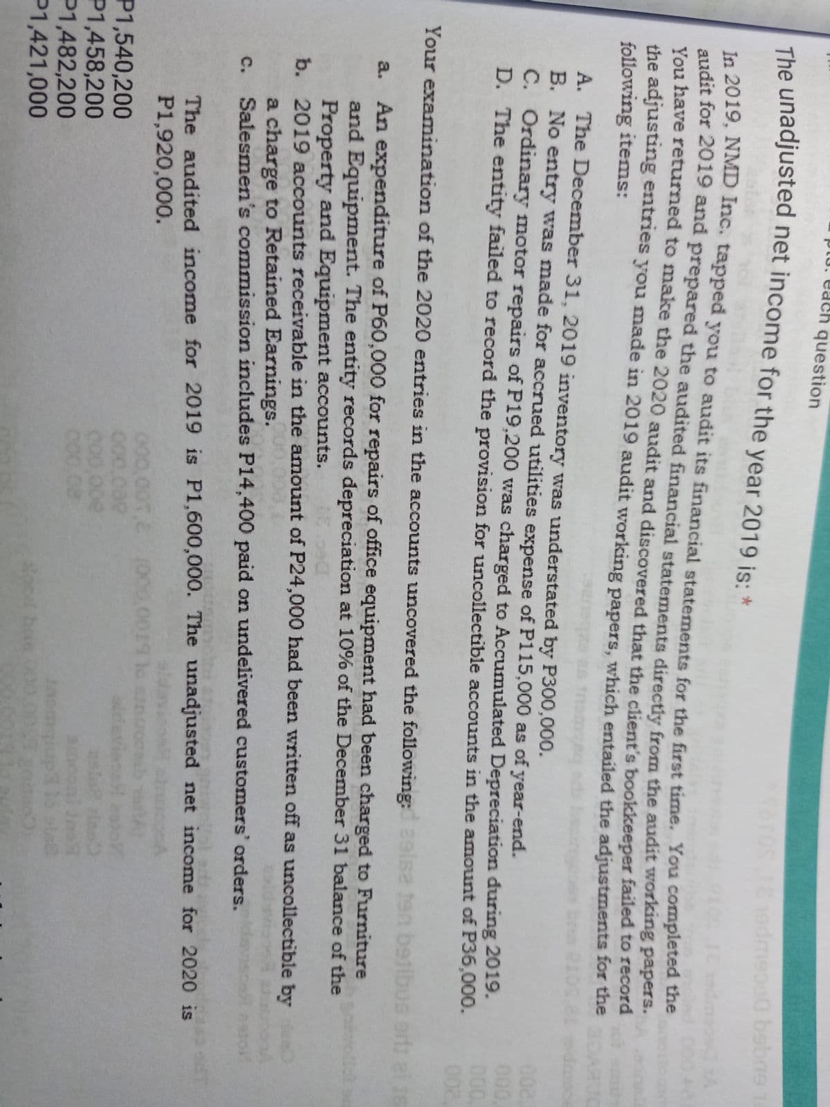 pu. each question
The unadjusted net income for the year 2019 is: *
saros
19dmepa0 bebne 1
In 2019, NMD Inc. tapped you to audit its financial statements for the first time. You completed the
audit for 2019 and prepared the audited financial statements directlv from the audit working papers.
You have returned to make the 2020 audit and discovered that the client's bookkeeper failed to recora
the adjusting entries you made in 2019 audit working papers, which entailed the adjustments for the
following items:
A. The December 31, 2019 inventory was understated by P300,000.
B. No entry was made for accrued utilities expense of P115,000 as of year-end.
C. Ordinary motor repairs of P19,200 was charged to Accumulated Depreciation during 2019.
D. The entity failed to record the provision for uncollectible accounts in the amount of P36,000.
000,
Your examination of the 2020 entries in the accounts uncovered the following:
se ten b
US ert al 16
a. An expenditure of P60,000 for repairs of office equipment had been charged to Furniture
and Equipment. The entity records depreciation at 10% of the December 31 balance of the
Property and Equipment accounts.
b. 2019 accounts receivable in the amount of P24,000 had been written off as uncollectible by e
a charge to Retained Earnings.
Salesmen's commission includes P14,400 paid on undelivered customers' orders.
c.
The audited income for 2019 is P1,600,000. The unadjusted net income for 2020 is
aldavioa are
P1,920,000.
P1,540,200
P1,458,200
P1,482,200
P1,421,000
000,00T.C (000.0019
000,000
C00 00e
C00.08
tocd bne
