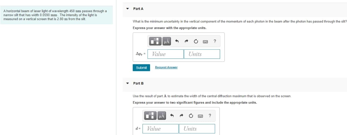 Part A
A horizontal beam of laser light of wavelength 450 nm passes through a
narrow slit that has width 0.0590 mm. The intensity of the light is
measured on a vertical screen that is 2.80 m from the slit.
What is the minimum uncertainty in the vertical component of the momentum of each photon in the beam after the photon has passed through the slit?
Express your answer with the appropriate units.
HÀ
Apy =
Value
Units
Submit
Request Answer
Part B
Use the result of part A to estimate the width of the central diffraction maximum that is observed on the screen.
Express your answer to two significant figures and include the appropriate units.
HA
d =
Value
Units
