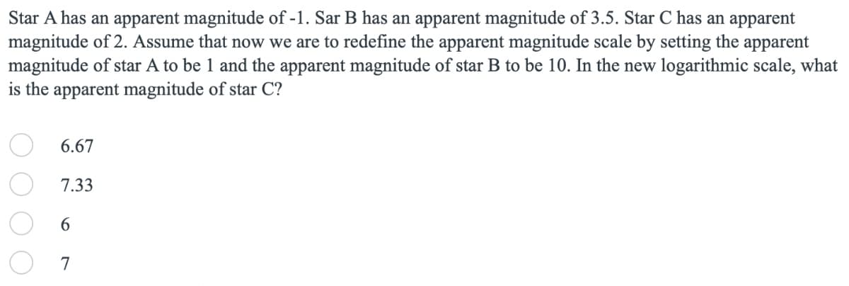 Star A has an apparent magnitude of -1. Sar B has an apparent magnitude of 3.5. Star C has an apparent
magnitude of 2. Assume that now we are to redefine the apparent magnitude scale by setting the apparent
magnitude of star A to be 1 and the apparent magnitude of star B to be 10. In the new logarithmic scale, what
is the apparent magnitude of star C?
6.67
7.33
6.
7
