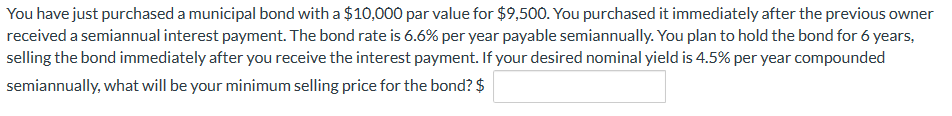 You have just purchased a municipal bond with a $10,000 par value for $9,500. You purchased it immediately after the previous owner
received a semiannual interest payment. The bond rate is 6.6% per year payable semiannually. You plan to hold the bond for 6 years,
selling the bond immediately after you receive the interest payment. If your desired nominal yield is 4.5% per year compounded
semiannually, what will be your minimum selling price for the bond? $