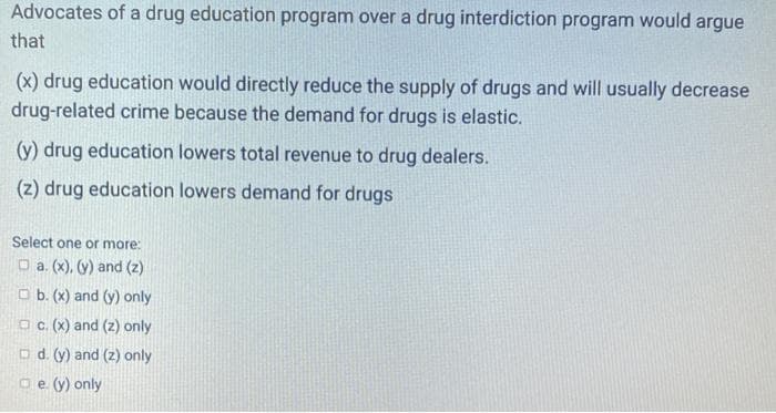 Advocates of a drug education program over a drug interdiction program would argue
that
(x) drug education would directly reduce the supply of drugs and will usually decrease
drug-related crime because the demand for drugs is elastic.
(y) drug education lowers total revenue to drug dealers.
(z) drug education lowers demand for drugs
Select one or more:
□a. (x). (y) and (2)
b. (x) and (y) only
c. (x) and (z) only
d. (y) and (2) only
e. (y) only