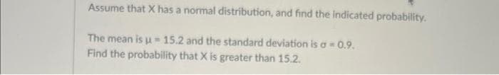 Assume that X has a normal distribution, and find the indicated probability.
The mean isu- 15.2 and the standard deviation is a = 0.9.
Find the probability that X is greater than 15.2.