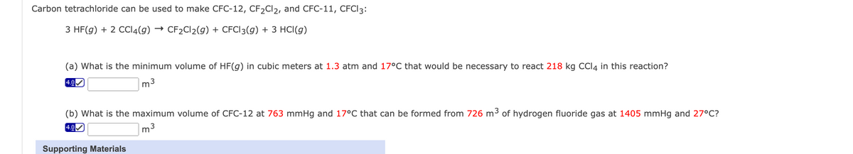 Carbon tetrachloride can be used to make CFC-12, CF2Cl2, and CFC-11, CFCI 3:
3 HF(g) + 2 CCl4(g) → CF2Cl2(g) + CFCI 3(g) + 3 HCl(g)
(a) What is the minimum volume of HF(g) in cubic meters at 1.3 atm and 17°C that would be necessary to react 218 kg CCI4 in this reaction?
4.0✓
m3
(b) What is the maximum volume of CFC-12 at 763 mmHg and 17°C that can be formed from 726 m³ of hydrogen fluoride gas at 1405 mmHg and 27°C?
m3
4.0
Supporting Materials