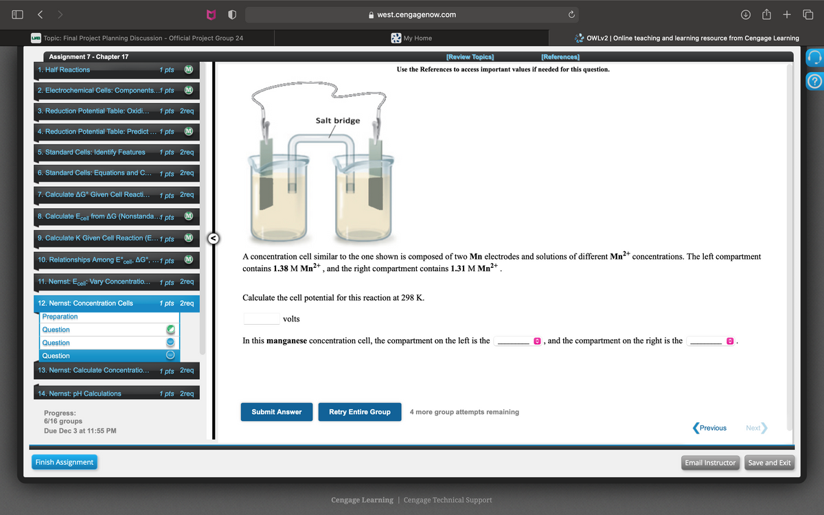 < >
west.cengagenow.com
UB Topic: Final Project Planning Discussion - Official Project Group 24
* My Home
OWLV2 | Online teaching and learning resource from Cengage Learning
Assignment 7 - Chapter 17
[Review Topics]
[References]
1. Half Reactions
1 pts
M)
Use the References to access important values if needed for this question.
2. Electrochemical Cells: Components...1 pts
M
3. Reduction Potential Table: Oxidi...
1 pts 2req
Salt bridge
4. Reduction Potential Table: Predict ... 1 pts
M
5. Standard Cells: Identify Features
1 pts 2req
6. Standard Cells: Equations and C... 1 pts 2req
7. Calculate AG° Given Cell Reacti...
1 pts 2req
8. Calculate Ecell from AG (Nonstanda...1 pts
(M)
9. Calculate K Given Cell Reaction (E... 1 pts
M)
A concentration cell similar to the one shown is composed of two Mn electrodes and solutions of different Mn2+ concentrations. The left compartment
contains 1.38 M Mn , and the right compartment contains 1.31 M Mn2+.
10. Relationships Among E°cell, AG°, ...1 pts
M)
2+
11. Nernst: Eceli: Vary Concentratio... 1 pts 2req
Calculate the cell potential for this reaction at 298 K.
12. Nernst: Concentration Cells
1 pts 2req
Preparation
volts
Question
Question
In this manganese concentration cell, the compartment on the left is the
and the compartment on the right is the
Question
13. Nernst: Calculate Concentratio...
1 pts 2req
14. Nernst: pH Calculations
1 pts 2req
Submit Answer
Retry Entire Group
4 more group attempts remaining
Progress:
6/16 groups
Due Dec 3 at 11:55 PM
Previous
Next
Finish Assignment
Email Instructor
Save and Exit
Cengage Learning | Cengage Technical Support
