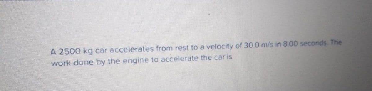 A 2500 kg car accelerates from rest to a velocity of 30.0 m/s in 8.00 seconds The
work done by the engine to accelerate the car is
