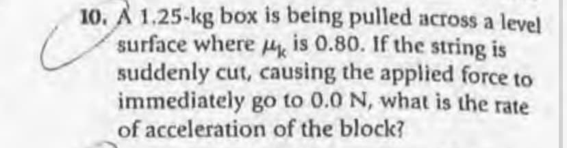 10. A 1.25-kg box is being pulled across a level
surface where H is 0.80. If the string is
suddenly cut, causing the applied force to
immediately go to 0.0 N, what is the rate
of acceleration of the block?
