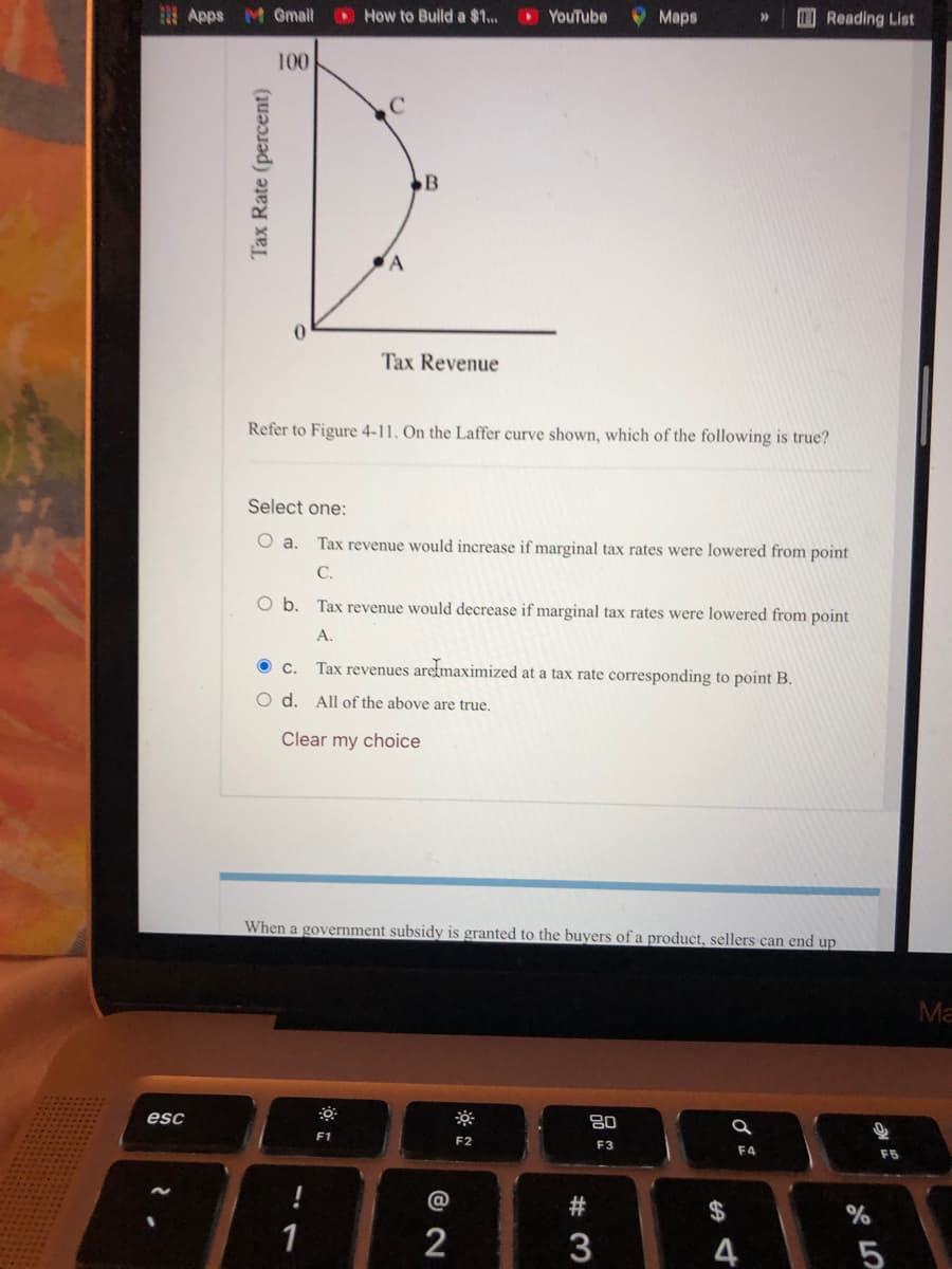 Apps M Gmail
How to Bulld a $1..
O YouTube
Maps
Reading List
100
B
Tax Revenue
Refer to Figure 4-11. On the Laffer curve shown, which of the following is true?
Select one:
O a. Tax revenue would increase if marginal tax rates were lowered from point
C.
Ob.
Tax revenue would decrease if marginal tax rates were lowered from point
A.
Tax revenues aretmaximized at a tax rate corresponding to point B.
O d. All of the above are true.
Clear my choice
When a government subsidy is granted to the buyers of a product, sellers can end up
Ma
esc
F1
F2
F3
F4
F5
#
$
1
2
3
4
5
Tax Rate (percent)
