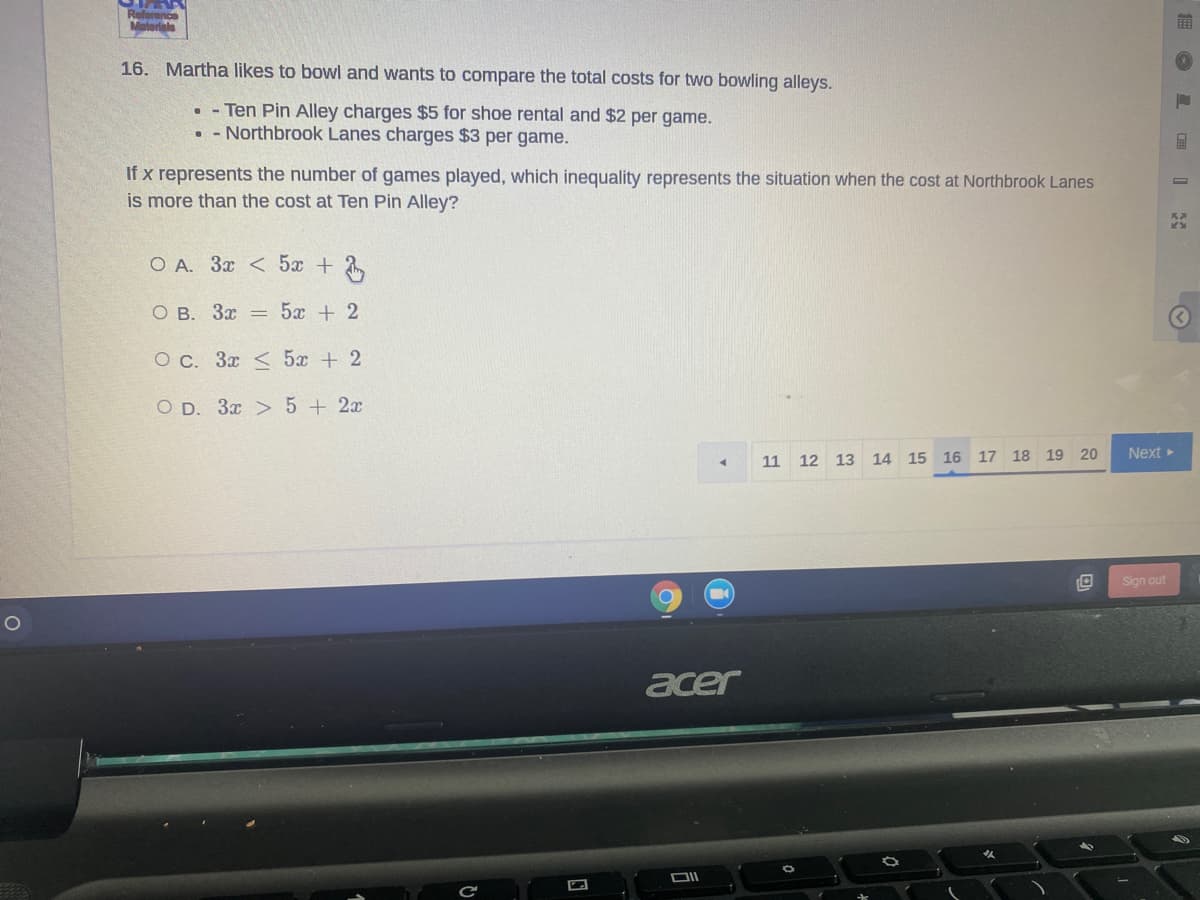 Reforence
Materiala
16. Martha likes to bowl and wants to compare the total costs for two bowling alleys.
• - Ten Pin Alley charges $5 for shoe rental and $2 per game.
• - Northbrook Lanes charges $3 per game.
If x represents the number of games played, which inequality represents the situation when the cost at Northbrook Lanes
is more than the cost at Ten Pin Alley?
O A. 3x < 5x +
O B. 3x = 5x + 2
O c. 3x < 5x + 2
O D. 3x > 5+2x
Next
11 12 13 14 15 16 17 18 19 20
Sign out
acer
DII
E L IX
