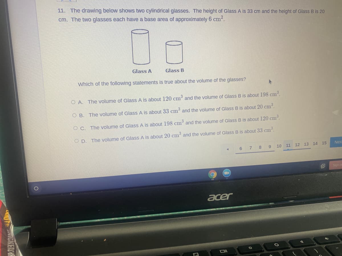 11. The drawing below shows two cylindrical glasses. The height of Glass A is 33 cm and the height of Glass B is 20
cm. The two glasses each have a base area of approximately 6 cm?.
Glass A
Glass B
Which of the following statements is true about the volume of the glasses?
O A. The volume of Glass A is about 120 cm and the volume of Glass B is about 198 cm
O B. The volume of Glass A is about 33 cm and the volume of Glass B is about 20 cm.
O C. The volume of GlasS A is about 198 cm and the volume of Glass B is about 120 cm.
O D. The volume of Glass A is about 20 cm' and the volume of Glass B is about 33 cm.
6 7 8
10
11
12 13 14 15
Nex
Sign o
acer
IGKERSRE
