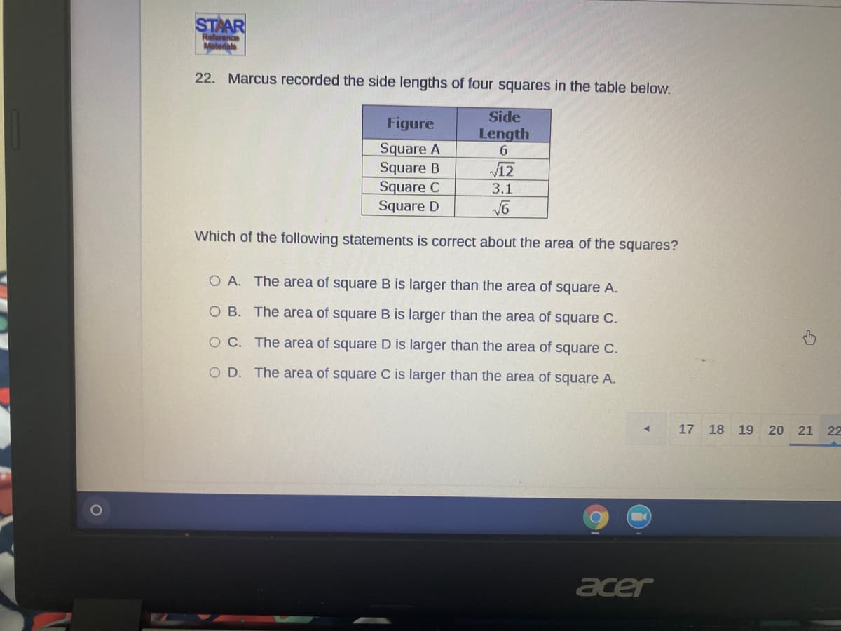 STAAR
Referenon
Materiala
22. Marcus recorded the side lengths of four squares in the table below.
Side
Figure
Length
6.
Square A
Square B
Square C
Square D
12
3.1
Which of the following statements is correct about the area of the squares?
O A. The area of square B is larger than the area of square A.
O B. The area of square B is larger than the area of square C.
O C. The area of square D is larger than the area of square C.
OD.
The area of square C is larger than the area of square A.
17 18 19 20 21 22
acer
