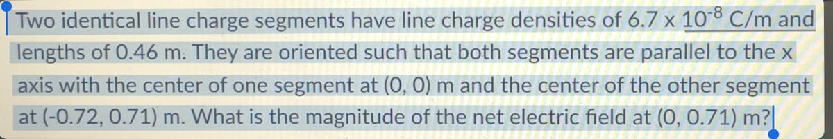 Two identical line charge segments have line charge densities of 6.7 x 10° C/m and
lengths of 0.46 m: They are oriented such that both segments are parallel to the x
axis with the center of one segment at (0, 0) m and the center of the other segment
at (-0.72, 0.71) m. What is the magnitude of the net electric field at (0, 0.71) m?
