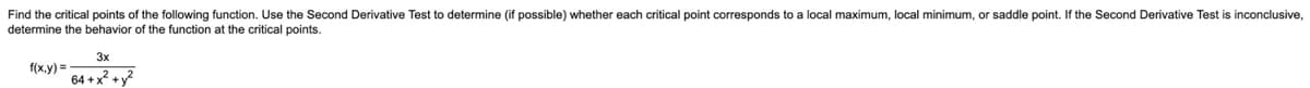 Find the critical points of the following function. Use the Second Derivative Test to determine (if possible) whether each critical point corresponds to a local maximum, local minimum, or saddle point. If the Second Derivative Test is inconclusive,
determine the behavior of the function at the critical points.
3x
f(x,y) =
64 + x +y?
