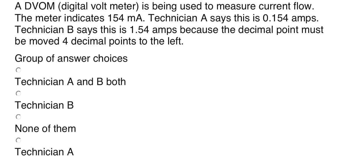 A DVOM (digital volt meter) is being used to measure current flow.
The meter indicates 154 mA. Technician A says this is 0.154 amps.
Technician B says this is 1.54 amps because the decimal point must
be moved 4 decimal points to the left.
Group of answer choices
Technician A and B both
Technician B
None of them
Technician A
