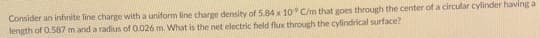Consider an infinite line charge with a uniform line charge density of 5.84 x 10 C/m that goes through the center of a circular cylinder having a
length of 0.587 m and a radius of 0.026 m. What is the net electric field flux through the cylindrical surface?
