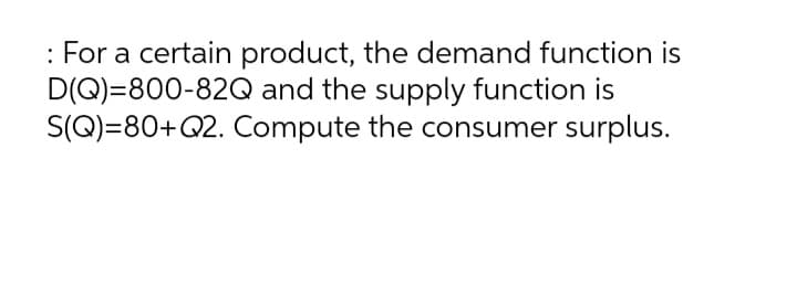 : For a certain product, the demand function is
D(Q)=800-82Q and the supply function is
S(Q)=80+Q2. Compute the consumer surplus.
