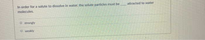 In order for a solute to dissolve in water, the solute particles must be
molecules.
strongly
weakly
attracted to water