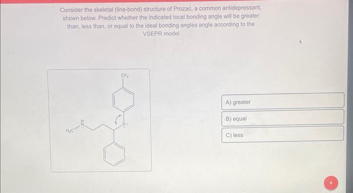 Consider the skeletal (line-bond) structure of Prozac, a common antidepressant,
shown below. Predict whether the indicated local bonding angle will be greater
than, less than, or equal to the ideal bonding angles angle according to the
VSEPR model.
A) greater
B) equal
C) less