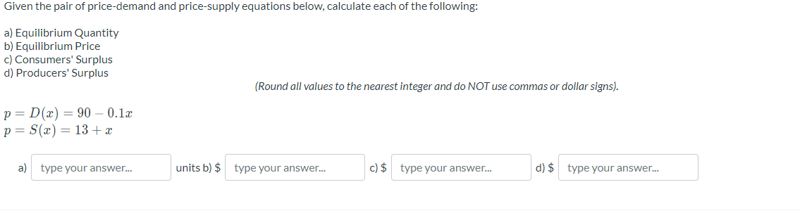 Given the pair of price-demand and price-supply equations below, calculate each of the following:
a) Equilibrium Quantity
b) Equilibrium Price
c) Consumers' Surplus
d) Producers' Surplus
(Round all values to the nearest integer and do NOT use commas or dollar signs).
p = D(x) = 90 – 0.1x
p = S(x) = 13+x
a)
type your answer.
units b) $
type your answer.
c) $ type your answer.
d) $ type your answer..
