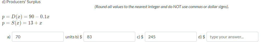 d) Producers' Surplus
(Round all values to the nearest integer and do NOT use commas or dollar signs).
p = D(x) = 90 – 0.1x
p = S(x) = 13 + x
a) 70
units b) $
83
c) $ 245
d) $ type your answer.
