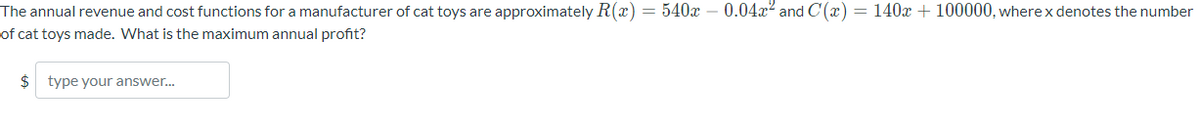 The annual revenue and cost functions for a manufacturer of cat toys are approximately R(x) = 540x - 0.04x² and C(x) = 140x + 100000, where x denotes the number
of cat toys made. What is the maximum annual profit?
$ type your answer...