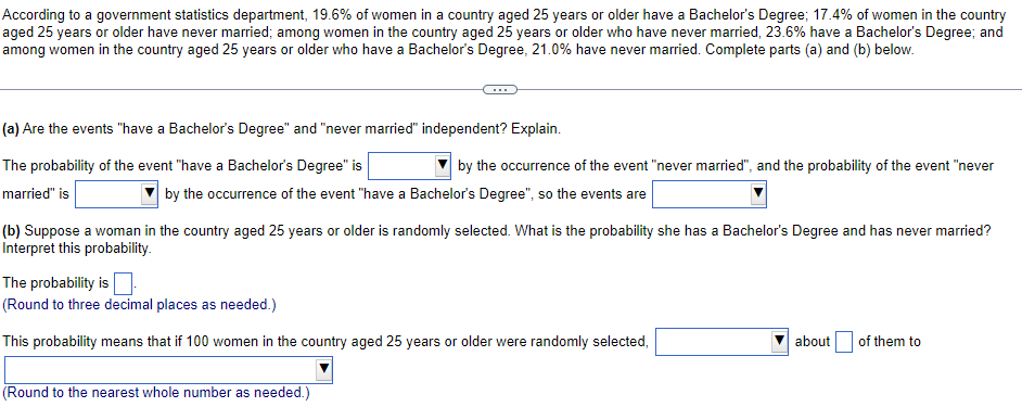 According to a government statistics department, 19.6% of women in a country aged 25 years or older have a Bachelor's Degree; 17.4% of women in the country
aged 25 years or older have never married; among women in the country aged 25 years or older who have never married, 23.6% have a Bachelor's Degree; and
among women in the country aged 25 years or older who have a Bachelor's Degree, 21.0% have never married. Complete parts (a) and (b) below.
(a) Are the events "have a Bachelor's Degree" and "never married" independent? Explain.
The probability of the event "have a Bachelor's Degree" is
by the occurrence of the event "never married", and the probability of the event "never
married" is
by the occurrence of the event "have a Bachelor's Degree", so the events are
(b) Suppose a woman in the country aged 25 years or older is randomly selected. What is the probability she has a Bachelor's Degree and has never married?
Interpret this probability.
The probability is
(Round to three decimal places as needed.)
This probability means that if 100 women in the country aged 25 years or older were randomly selected,
about
of them to
(Round to the nearest whole number as needed.)
