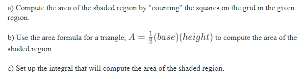 a) Compute the area of the shaded region by "counting" the squares on the grid in the given
region.
b) Use the area formula for a triangle, A = 5(base) (height) to compute the area of the
shaded region.
c) Set up the integral that will compute the area of the shaded region.
