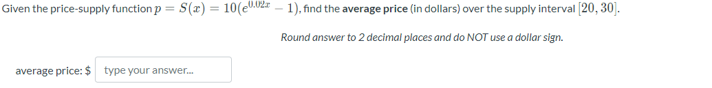 Given the price-supply function p = S(x) = 10(e0.02x
average price: $ type your answer...
1), find the average price (in dollars) over the supply interval [20, 30].
Round answer to 2 decimal places and do NOT use a dollar sign.