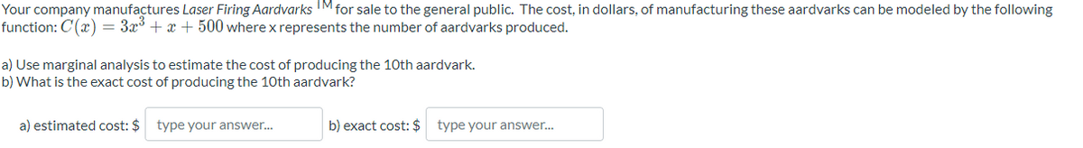 Your company manufactures Laser Firing Aardvarks TM for sale to the general public. The cost, in dollars, of manufacturing these aardvarks can be modeled by the following
function: C'(x) = 3x³ + x +500 wherex represents the number of aardvarks produced.
a) Use marginal analysis to estimate the cost of producing the 10th aardvark.
b) What is the exact cost of producing the 10th aardvark?
a) estimated cost: $ type your answer...
b) exact cost: $ type your answer...