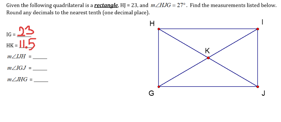 Given the following quadrilateral is a rectangle, HJ = 23, and MZHJG = 27°. Find the measurements listed below.
Round any decimals to the nearest tenth (one decimal place).
H
23
- I1.5
IG
HK =
K
MZIJH
MZIGJ
%3D
MZJHG =
G
J
