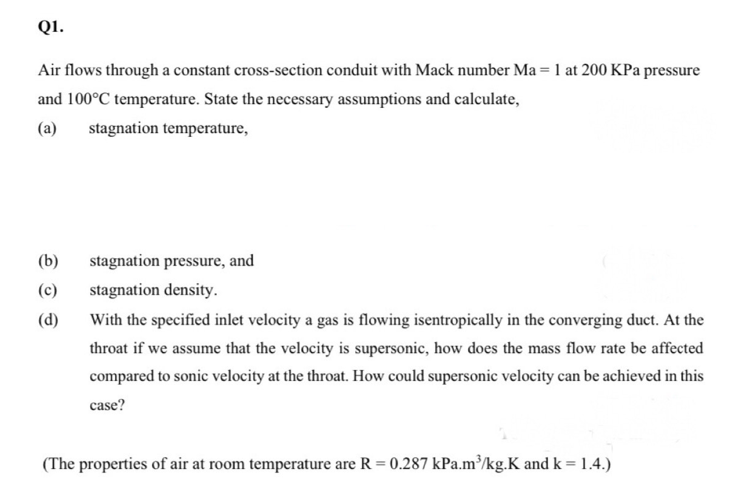 QI.
Air flows through a constant cross-section conduit with Mack number Ma = 1 at 200 KPa pressure
and 100°C temperature. State the necessary assumptions and calculate,
(a)
stagnation temperature,
(b)
stagnation pressure, and
(c)
stagnation density.
(d)
With the specified inlet velocity a gas is flowing isentropically in the converging duct. At the
throat if we assume that the velocity is supersonic, how does the mass flow rate be affected
compared to sonic velocity at the throat. How could supersonic velocity can be achieved in this
case?
(The properties of air at room temperature are R = 0.287 kPa.m³/kg.K and k = 1.4.)
%3D
