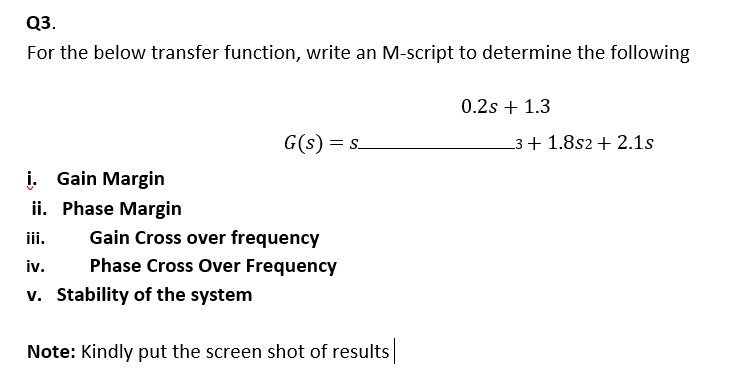 Q3.
For the below transfer function, write an M-script to determine the following
0.2s + 1.3
G(s) = s.
_3 + 1.8s2 + 2.1s
i. Gain Margin
ii. Phase Margin
iii.
Gain Cross over frequency
iv.
Phase Cross Over Frequency
v. Stability of the system
Note: Kindly put the screen shot of results
