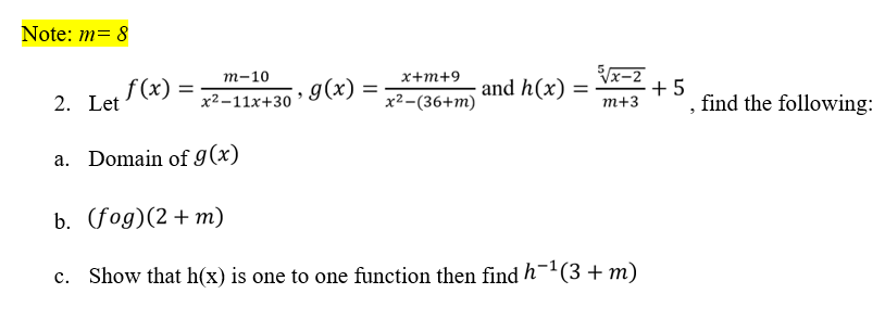 Note: m= 8
Vx-2
+5
find the following:
т-10
х+m+9
f (x) =
g(x)
and h(x)
2. Let
х2-11х+30
x2-(36+m)
т+3
a. Domain of 9(x)
b. (fog)(2 + m)
c. Show that h(x) is one to one function then find h-1(3+m)
