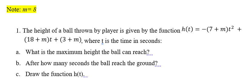 Note: m= 8
1. The height of a ball thrown by player is given by the function h(t) = -(7 + m)t² +
(18 + m)t + (3 + m), where t is the time in seconds:
a. What is the maximum height the ball can reach?
b. After how many seconds the ball reach the ground?
c. Draw the function h(t)...
