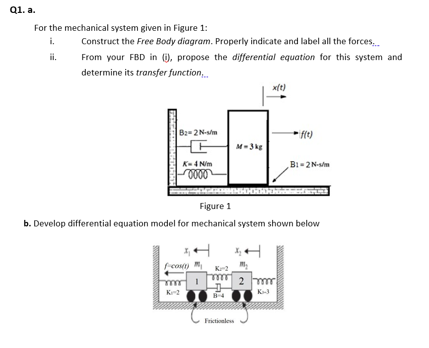 Q1. a.
For the mechanical system given in Figure 1:
i.
Construct the Free Body diagram. Properly indicate and label all the forces.
ii.
From your FBD in (i), propose the differential equation for this system and
determine its transfer function,.
x(t)
B2=2N-s/m
if(t)
M = 3 kg
K= 4 N/m
B1 = 2N-s/m
Figure 1
b. Develop differential equation model for mechanical system shown below
X, H
f-cos(t) m
K:=2
elle
B-4
Ki=2
K3-3
Frictionless
