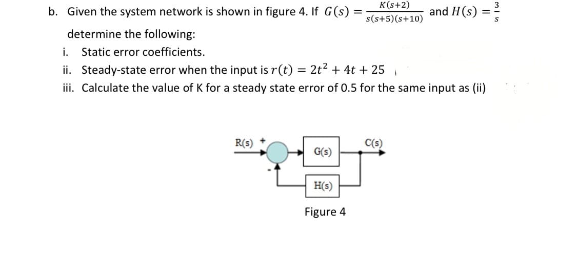 K(s+2)
b. Given the system network is shown in figure 4. If G(s)
and H(s) =
s(s+5)(s+10)
determine the following:
i.
Static error coefficients.
ii. Steady-state error when the input is r(t)
2t2 + 4t + 25
iii. Calculate the value of K for a steady state error of 0.5 for the same input as (ii)
R(s)
C(s)
G(s)
H(s)
Figure 4
