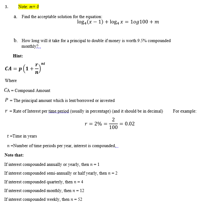 3.
Note: m= 0
a. Find the acceptable solution for the equation:
log4(x – 1) + log4 x = 1og100 + m
b. How long will it take for a principal to double if money is worth 9.5% compounded
monthly?.
Hint:
- P(1+5"
nt
= p(1
Where
CA = Compound Amount
P = The principal amount which is lent/borrowed or invested
r = Rate of Interest per time period (usually in percentage) (and it should be in decimal)
For example:
r = 2%
2
= 0.02
100
t =Time in years
n=Number of time periods per year, interest is compounded..
Note that:
If interest compounded annually or yearly, then n = 1
If interest compounded semi-annually or half yearly, then n = 2
If interest compounded quarterly, then n = 4
If interest compounded monthly, then n = 12
If interest compounded weekly, then n = 52
