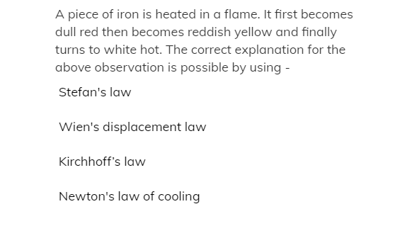 A piece of iron is heated in a flame. It first becomes
dull red then becomes reddish yellow and finally
turns to white hot. The correct explanation for the
above observation is possible by using -
Stefan's law
Wien's displacement law
Kirchhoff's law
Newton's law of cooling
