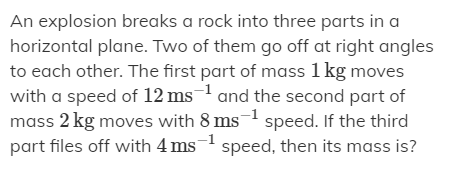 An explosion breaks a rock into three parts in a
horizontal plane. Two of them go off at right angles
to each other. The first part of mass 1 kg moves
with a speed of 12 ms1 and the second part of
mass 2 kg moves with 8 ms-1 speed. If the third
part files off with 4 ms- speed, then its mass is?
