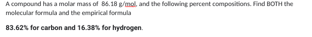 A compound has a molar mass of 86.18 g/mol, and the following percent compositions. Find BOTH the
molecular formula and the empirical formula
83.62% for carbon and 16.38% for hydrogen.