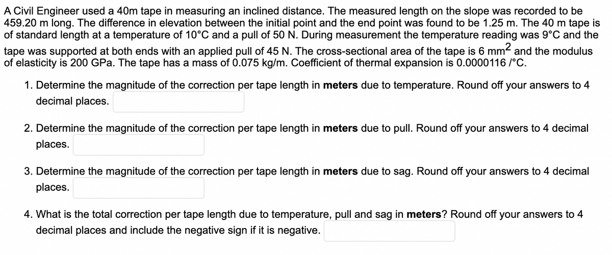 A Civil Engineer used a 40m tape in measuring an inclined distance. The measured length on the slope was recorded to be
459.20 m long. The difference in elevation between the initial point and the end point was found to be 1.25 m. The 40 m tape is
of standard length at a temperature of 10°C and a pull of 50 N. During measurement the temperature reading was 9°C and the
tape was supported at both ends with an applied pull of 45 N. The cross-sectional area of the tape is 6 mm and the modulus
of elasticity is 200 GPa. The tape has a mass of 0.075 kg/m. Coefficient of thermal expansion is 0.0000116 /°C.
1. Determine the magnitude of the correction per tape length in meters due to temperature. Round off your answers to 4
decimal places.
2. Determine the magnitude of the correction per tape length in meters due to pull. Round off your answers to 4 decimal
places.
3. Determine the magnitude of the correction per tape length in meters due to sag. Round off your answers to 4 decimal
places.
4. What is the total correction per tape length due to temperature, pull and sag in meters? Round off your answers to 4
decimal places and include the negative sign if it is negative.
