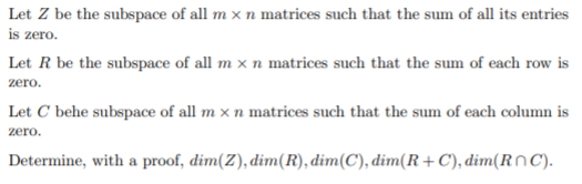 Let Z be the subspace of all m x n matrices such that the sum of all its entries
is zero.
Let R be the subspace of all m x n matrices such that the sum of each row is
zero.
Let C behe subspace of all m x n matrices such that the sum of each column is
zero.
Determine, with a proof, dim(Z), dim(R), dim(C), dim(R +C), dim(RnC).
