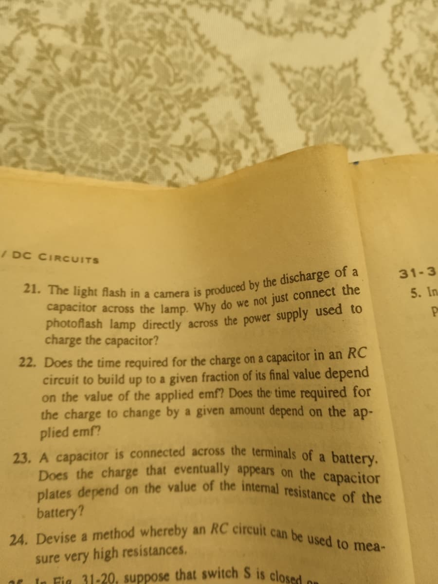 plates depend on the value of the internal resistance of the
24. Devise a method whereby an RC circuit can be used to mea-
In Fig 31-20, suppose that switch S is closed or
/ DC CIRCUITS
31-3
5. In.
charge the capacitor?
22. Does the time required for the charge on a capacitor in an RC
circuit to build up to a given fraction of its final value depend
on the value of the applied emf? Does the time required for
the charge to change by a given amount depend on the ap-
plied emf?
23. A capacitor is connected across the terminals of a battery.
Does the charge that eventually appears on the capacitor
battery?
a
sure very high resistances.
