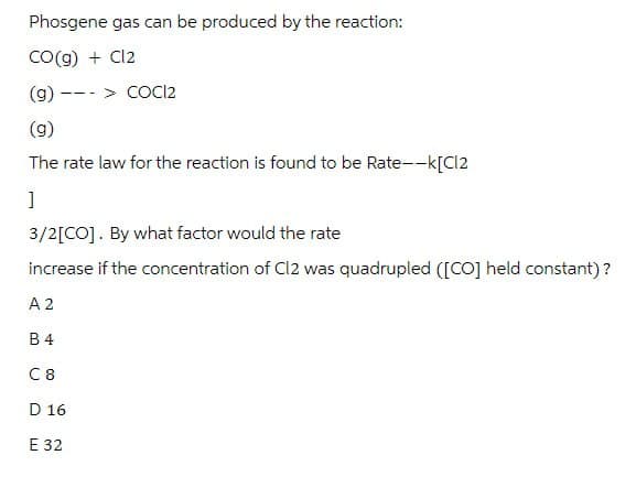 Phosgene gas can be produced by the reaction:
CO(g) + Cl2
(g)
---
COC12
(g)
The rate law for the reaction is found to be Rate--k[Cl2
]
3/2[CO]. By what factor would the rate
increase if the concentration of C12 was quadrupled ([CO] held constant)?
A 2
B4
C8
D 16
E 32