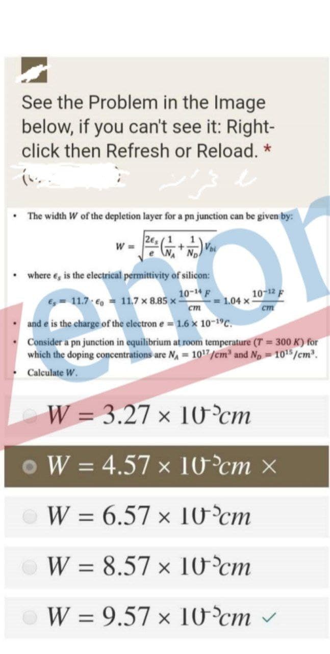 See the Problem in the Image
below, if you can't see it: Right-
click then Refresh or Reload. *
The width W of the depletion layer for a pn junction can be given by:
2e, (1
W =
e NA Np
1
where e, is the electrical permittivity of silicon:
10-14 F
10-12 F
E 11.7 €o = 11.7 x 8.85 x
= 1.04 x
ст
ст
• and e is the charge of the electron e 1.6 x 10-1C.
Consider a pn junction in equilibrium at room temperature (T 300 K) for
which the doping concentrations are N 1017/cm and Np 1015/cm.
Calculate W.
W = 3.27 × 10°cm
o W = 4.57 x 10°cm ×
W = 6.57 x 10°cm
W = 8.57 x 10°cm
%3D
W = 9.57 × 10ʻ°cm
