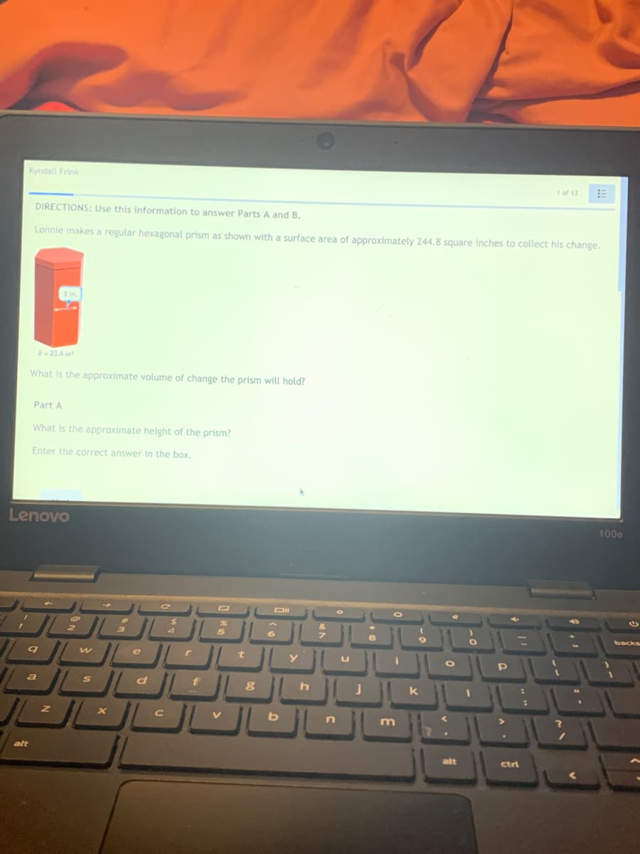 Kyndall Frink
1 of 13
DIRECTIONS: Use this information to answer Parts A and B.
Lonnie makes a regular hexagonal prism as shown with a surface area of approximately 244.8 square inches to collect his change.
3 in
B- 23.4 in
What is the approximate volume of change the prism will hold?
Part A
What is the approximate height of the prism?
Enter the correct answer in the box.
Lenovo
100e
DII
backs
u
d
f
k
m
alt
alt
ctri
