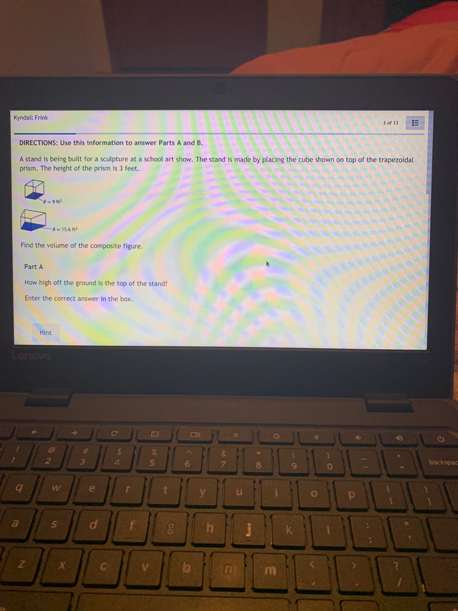 Kyndall Frink
2 of 13
DIRECTIONS: Use this information to answer Parts A and B.
A stand is being built for a sculpture at a school art show. The stand is made by placing the cube shown on top of the trapezoidal
prism. The height of the prism is 3 feet.
B=9 ft?
B 15.6 ft?
Find the volume of the composite figure.
Part A
How high off the ground is the top of the stand?
Enter the correct answer in the box.
Hint
Lenovo
@
%23
24
&.
2
3
4.
6
8
backspac
COD
e
y.
a
f
V.
