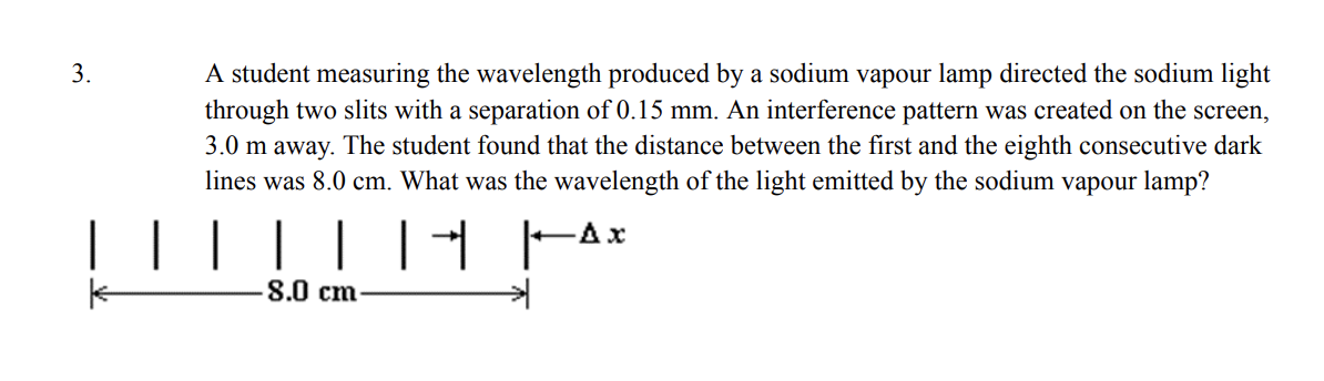 3.
A student measuring the wavelength produced by a sodium vapour lamp directed the sodium light
through two slits with a separation of 0.15 mm. An interference pattern was created on the screen,
3.0 m away. The student found that the distance between the first and the eighth consecutive dark
lines was 8.0 cm. What was the wavelength of the light emitted by the sodium vapour lamp?
-Ax
│ │ │ │| ||
8.0 cm-