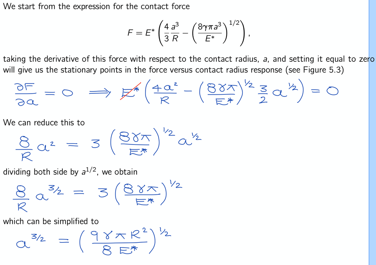 We start from the expression for the contact force
F = E*
4
3 R
(3775²) 1/²)
1
E*
taking the derivative of this force with respect to the contact radius, a, and setting it equal to zero
will give us the stationary points in the force versus contact radius response (see Figure 5.3)
½/2
OF
a
² (4a² - (80x) ¹² 3 α²²) =
(Brx
We can reduce this to
(BOA) ²
a½/2
=
а
3
dividing both side by a¹/2, we obtain
3/2
-
3 (Brx) 1²
a
which can be simplified to
3/2
(98xR²) 12/2
१४
ㅈ
a
E*
-
a