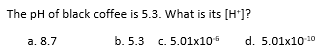 The pH of black coffee is 5.3. What is its [H+]?
a. 8.7
b. 5.3 c. 5.01x10¹
d. 5.01x10-¹0