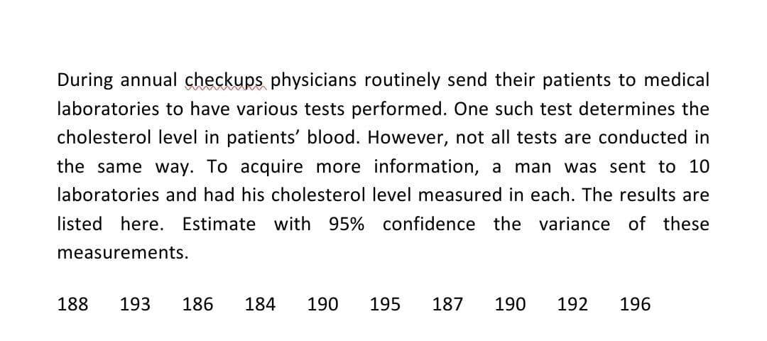 During annual checkups physicians routinely send their patients to medical
laboratories to have various tests performed. One such test determines the
cholesterol level in patients' blood. However, not all tests are conducted in
the same way. To acquire more information, a man was sent to 10
laboratories and had his cholesterol level measured in each. The results are
listed here. Estimate with 95% confidence the variance of these
measurements.
188
193
186 184 190 195 187 190
192 196